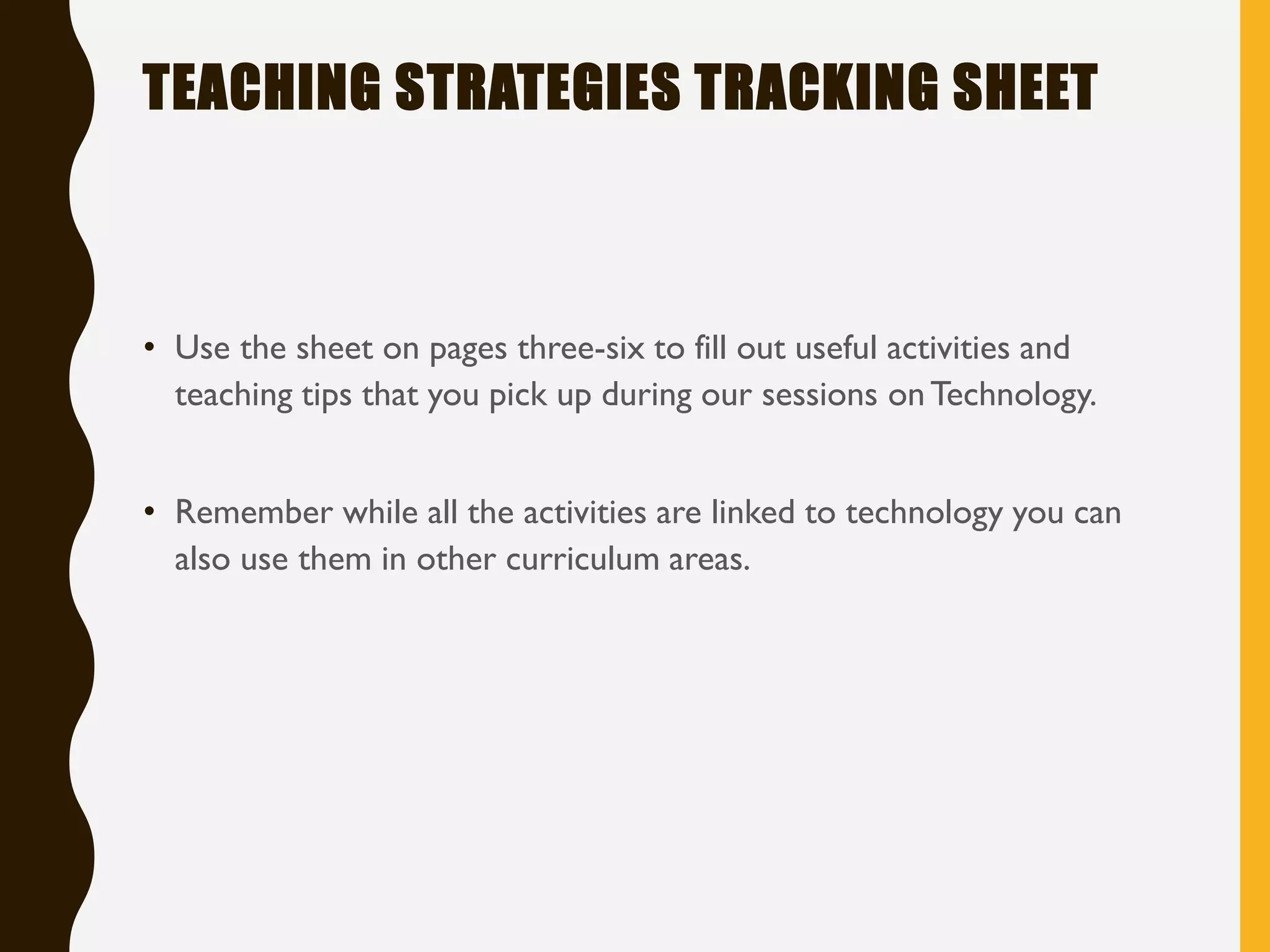 TEACHING STRATEGIES TRACKING SHEET
• Use the sheet on pages three-six to fill out useful activities and
teaching tips that you pick up during our sessions onTechnology.
• Remember while all the activities are linked to technology you can
also use them in other curriculum areas.
 