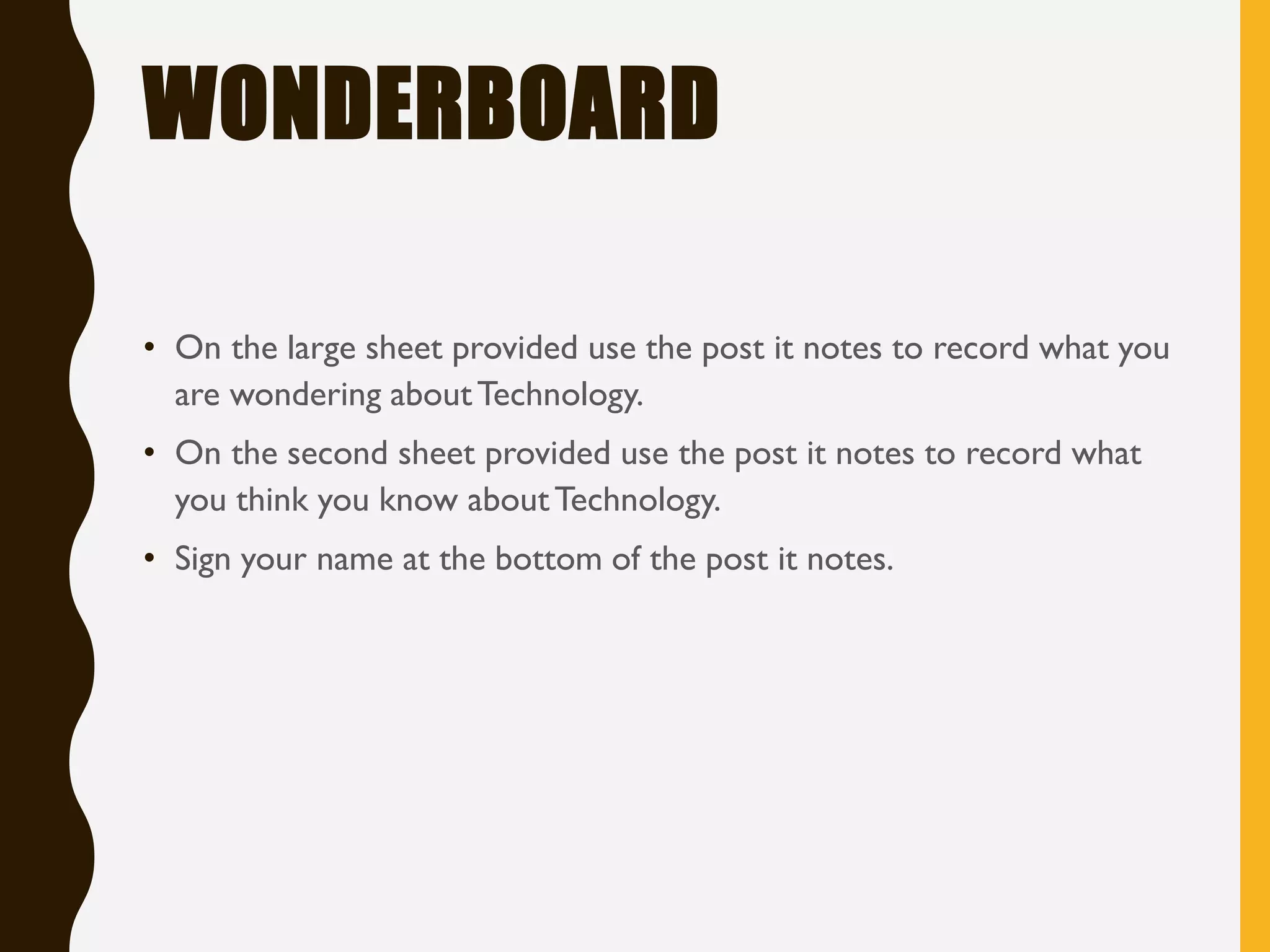 WONDERBOARD
• On the large sheet provided use the post it notes to record what you
are wondering aboutTechnology.
• On the second sheet provided use the post it notes to record what
you think you know aboutTechnology.
• Sign your name at the bottom of the post it notes.
 