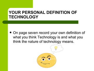 YOUR PERSONAL DEFINITION OF
TECHNOLOGY
 On page seven record your own definition of
what you think Technology is and what you
think the nature of technology means.
 