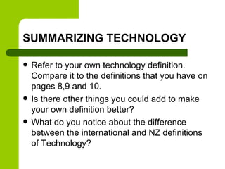 SUMMARIZING TECHNOLOGY
 Refer to your own technology definition.
Compare it to the definitions that you have on
pages 8,9 and 10.
 Is there other things you could add to make
your own definition better?
 What do you notice about the difference
between the international and NZ definitions
of Technology?
 