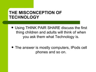 THE MISCONCEPTION OF
TECHNOLOGY
 Using THINK PAIR SHARE discuss the first
thing children and adults will think of when
you ask them what Technology is.
 The answer is mostly computers, IPods cell
phones and so on.
 