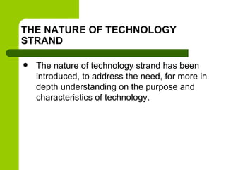 THE NATURE OF TECHNOLOGY
STRAND
 The nature of technology strand has been
introduced, to address the need, for more in
depth understanding on the purpose and
characteristics of technology.
 