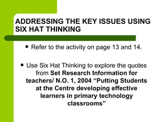 ADDRESSING THE KEY ISSUES USING
SIX HAT THINKING
 Refer to the activity on page 13 and 14.
 Use Six Hat Thinking to explore the quotes
from Set Research Information for
teachers/ N.O. 1, 2004 “Putting Students
at the Centre developing effective
learners in primary technology
classrooms”
 