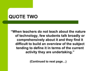 QUOTE TWO
“When teachers do not teach about the nature
of technology, few students talk broadly or
comprehensively about it and they find it
difficult to build an overview of the subject
tending to define it in terms of the current
activity they are undertaking.”
(Continued to next page…)
 