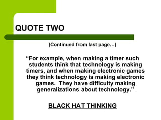 QUOTE TWO
(Continued from last page…)
“For example, when making a timer such
students think that technology is making
timers, and when making electronic games
they think technology is making electronic
games. They have difficulty making
generalizations about technology.”
BLACK HAT THINKING
 