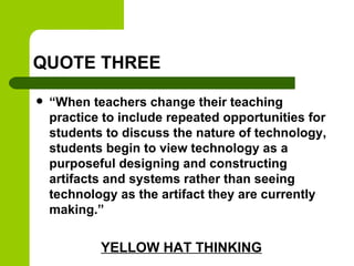 QUOTE THREE
 “When teachers change their teaching
practice to include repeated opportunities for
students to discuss the nature of technology,
students begin to view technology as a
purposeful designing and constructing
artifacts and systems rather than seeing
technology as the artifact they are currently
making.”
YELLOW HAT THINKING
 