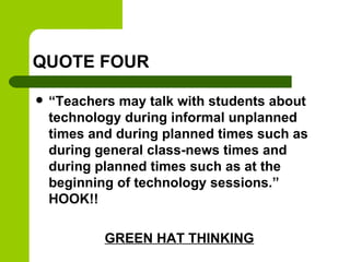 QUOTE FOUR
 “Teachers may talk with students about
technology during informal unplanned
times and during planned times such as
during general class-news times and
during planned times such as at the
beginning of technology sessions.”
HOOK!!
GREEN HAT THINKING
 