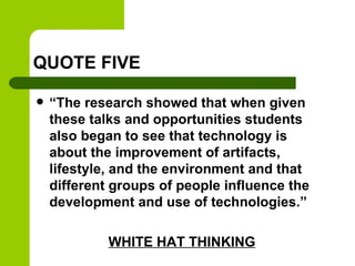 QUOTE FIVE
 “The research showed that when given
these talks and opportunities students
also began to see that technology is
about the improvement of artifacts,
lifestyle, and the environment and that
different groups of people influence the
development and use of technologies.”
WHITE HAT THINKING
 