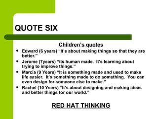 QUOTE SIX
Children’s quotes
 Edward (6 years) “It’s about making things so that they are
better.”
 Jerome (7years) “its human made. It’s learning about
trying to improve things.”
 Marcia (9 Years) “It is something made and used to make
life easier. It’s something made to do something. You can
even design for someone else to make.”
 Rachel (10 Years) “It’s about designing and making ideas
and better things for our world.”
RED HAT THINKING
 