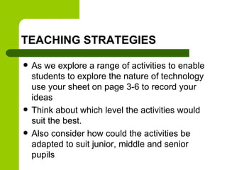TEACHING STRATEGIES
 As we explore a range of activities to enable
students to explore the nature of technology
use your sheet on page 3-6 to record your
ideas
 Think about which level the activities would
suit the best.
 Also consider how could the activities be
adapted to suit junior, middle and senior
pupils
 