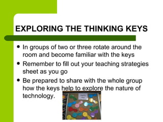 EXPLORING THE THINKING KEYS
 In groups of two or three rotate around the
room and become familiar with the keys
 Remember to fill out your teaching strategies
sheet as you go
 Be prepared to share with the whole group
how the keys help to explore the nature of
technology.
 