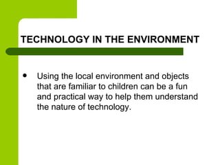 TECHNOLOGY IN THE ENVIRONMENT
 Using the local environment and objects
that are familiar to children can be a fun
and practical way to help them understand
the nature of technology.
 