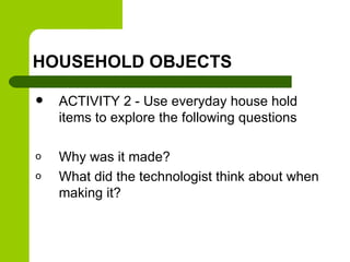 HOUSEHOLD OBJECTS
 ACTIVITY 2 - Use everyday house hold
items to explore the following questions
o Why was it made?
o What did the technologist think about when
making it?
 
