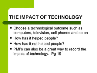 THE IMPACT OF TECHNOLOGY
 Choose a technological outcome such as
computers, television, cell phones and so on
 How has it helped people?
 How has it not helped people?
 PMI’s can also be a great way to record the
impact of technology. Pg 19
 