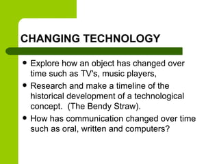 CHANGING TECHNOLOGY
 Explore how an object has changed over
time such as TV's, music players,
 Research and make a timeline of the
historical development of a technological
concept. (The Bendy Straw).
 How has communication changed over time
such as oral, written and computers?
 