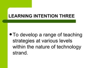 LEARNING INTENTION THREE
 To develop a range of teaching
strategies at various levels
within the nature of technology
strand.
 