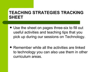 TEACHING STRATEGIES TRACKING
SHEET
 Use the sheet on pages three-six to fill out
useful activities and teaching tips that you
pick up during our sessions on Technology.
 Remember while all the activities are linked
to technology you can also use them in other
curriculum areas.
 