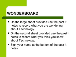 WONDERBOARD
 On the large sheet provided use the post it
notes to record what you are wondering
about Technology.
 On the second sheet provided use the post it
notes to record what you think you know
about Technology.
 Sign your name at the bottom of the post it
notes.
 