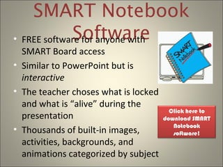 SMART Notebook
Software• FREE software for anyone with
SMART Board access
• Similar to PowerPoint but is
interactive
• The teacher choses what is locked
and what is “alive” during the
presentation
• Thousands of built-in images,
activities, backgrounds, and
animations categorized by subject
Click here to
download SMART
Notebook
software!
 