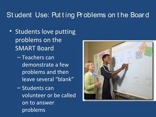 St udent Use: Put t ing Problems on t he Board
• Students love putting
problems on the
SMART Board
– Teachers can
demonstrate a few
problems and then
leave several “blank”
– Students can
volunteer or be called
on to answer
problems
 