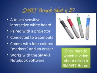 SMART Board: What is it?
• A touch-sensitive
interactive white board
• Paired with a projector
• Connected to a computer
• Comes with four colored
“markers” and an eraser
• Works with the SMART
Notebook Software
Click here to
watch a video
about using a
SMART Board!
 