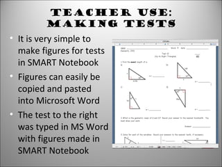 Teacher Use:
Making Tests
• It is very simple to
make figures for tests
in SMART Notebook
• Figures can easily be
copied and pasted
into Microsoft Word
• The test to the right
was typed in MS Word
with figures made in
SMART Notebook
 