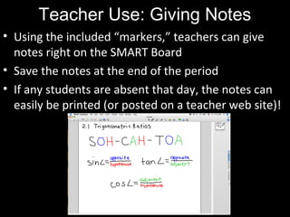 Teacher Use: Giving Notes
• Using the included “markers,” teachers can give
notes right on the SMART Board
• Save the notes at the end of the period
• If any students are absent that day, the notes can
easily be printed (or posted on a teacher web site)!
 
