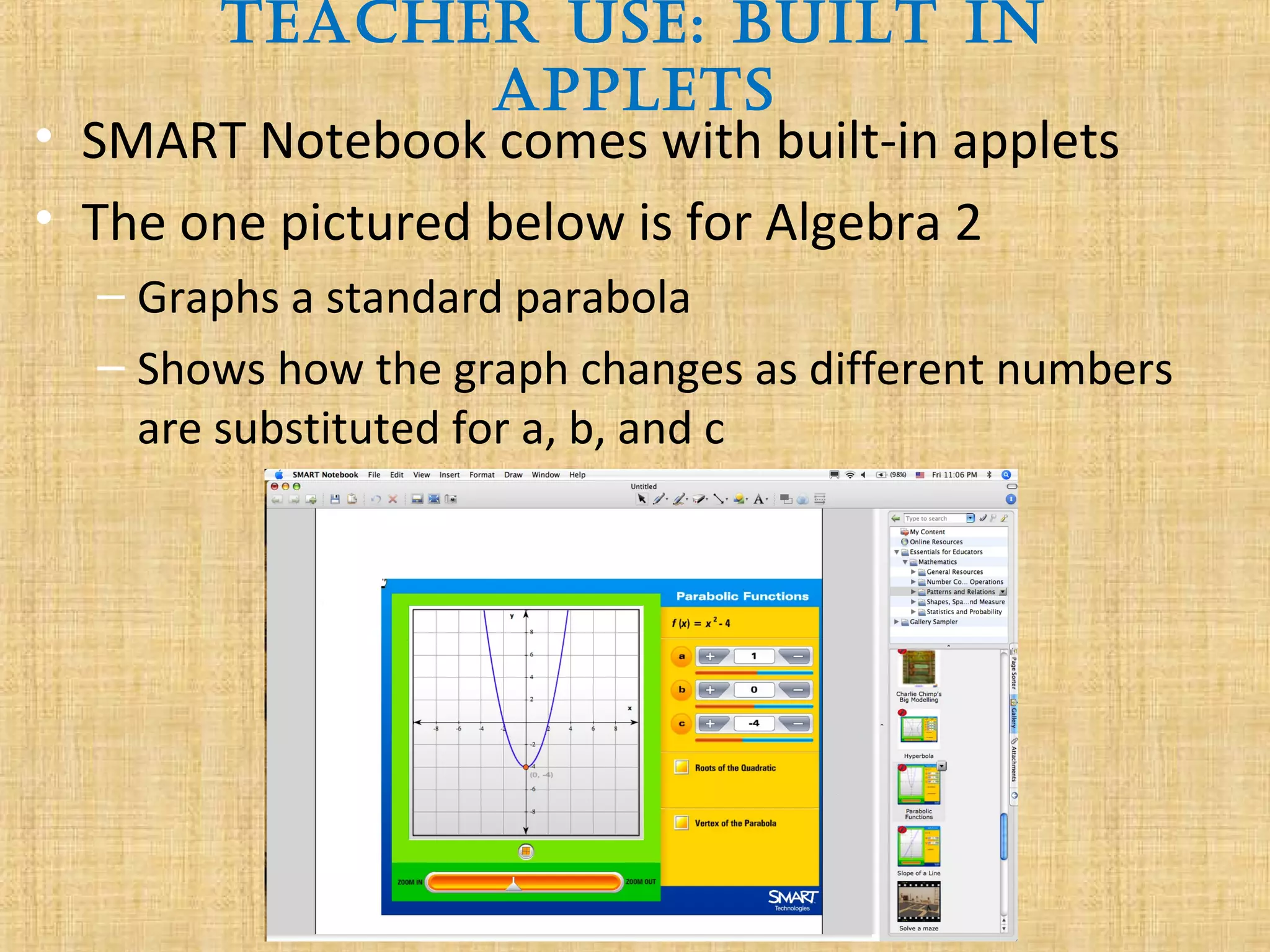 Teacher Use: BUilT in
appleTs
• SMART Notebook comes with built-in applets
• The one pictured below is for Algebra 2
– Graphs a standard parabola
– Shows how the graph changes as different numbers
are substituted for a, b, and c
 