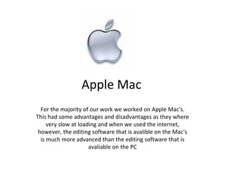 Apple Mac For the majority of our work we worked on Apple Mac's. This had some advantages and disadvantages as they where very slow at loading and when we used the internet, however, the editing software that is avalible on the Mac's is much more advanced than the editing software that is avaliable on the PC 