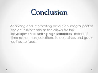 Conclusion Analyzing and interpreting data is an integral part of the counselor’s role as this allows for the  development of setting high standards  ahead of time rather than just attend to objectives and goals as they surface.  