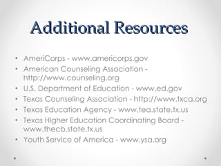 Additional Resources  AmeriCorps - www.americorps.gov  American Counseling Association - http://www.counseling.org U.S. Department of Education - www.ed.gov  Texas Counseling Association - http://www.txca.org Texas Education Agency - www.tea.state.tx.us  Texas Higher Education Coordinating Board - www.thecb.state.tx.us  Youth Service of America - www.ysa.org 
