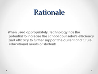 Rationale When used appropriately, technology has the potential to increase the school counselor’s efficiency and efficacy to further support the current and future educational needs of students.   