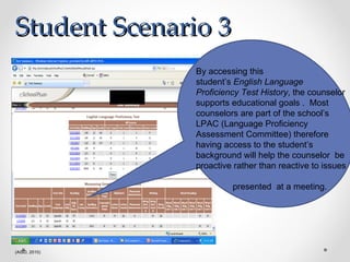 Student Scenario 3 (AISD, 2010) By accessing this  student’s  English Language Proficiency Test History , the counselor supports educational goals .  Most counselors are part of the school’s LPAC (Language Proficiency Assessment Committee) therefore having access to the student’s background will help the counselor  be proactive rather than reactive to issues  presented  at a meeting. 