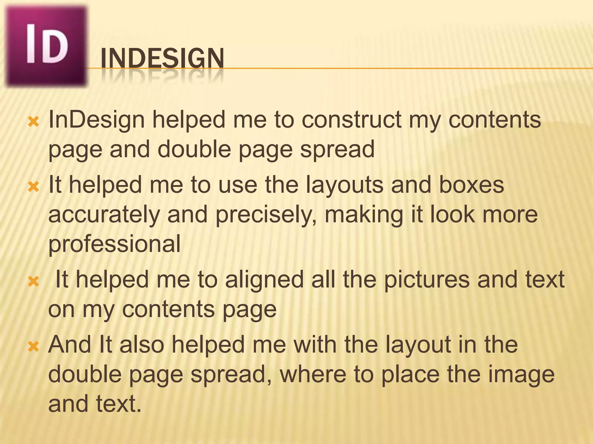 INDESIGN

 InDesign helped me to construct my contents
  page and double page spread
 It helped me to use the layouts and boxes
  accurately and precisely, making it look more
  professional
 It helped me to aligned all the pictures and text
  on my contents page
 And It also helped me with the layout in the
  double page spread, where to place the image
  and text.
 