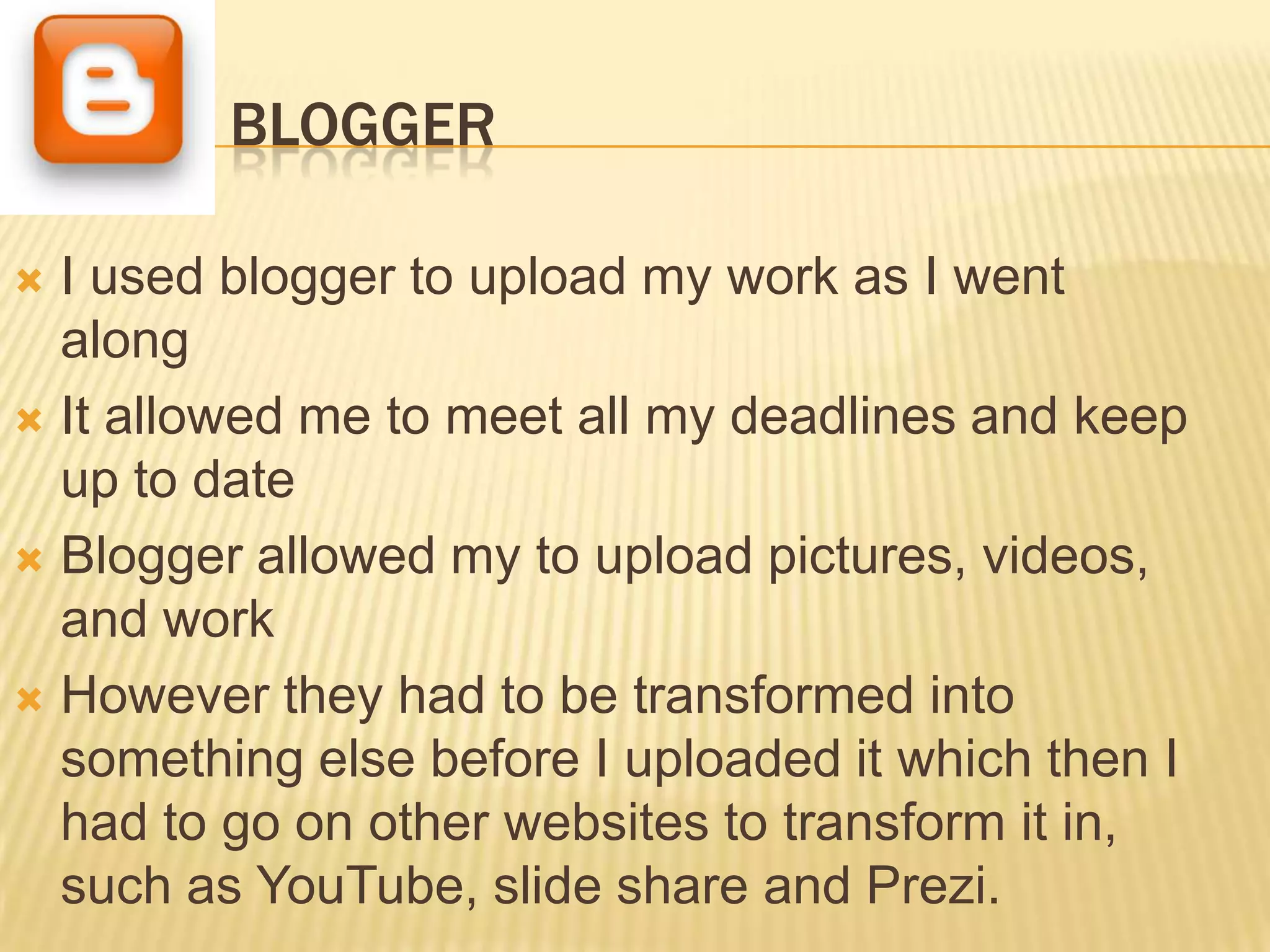 BLOGGER

 I used blogger to upload my work as I went
  along
 It allowed me to meet all my deadlines and keep
  up to date
 Blogger allowed my to upload pictures, videos,
  and work
 However they had to be transformed into
  something else before I uploaded it which then I
  had to go on other websites to transform it in,
  such as YouTube, slide share and Prezi.
 