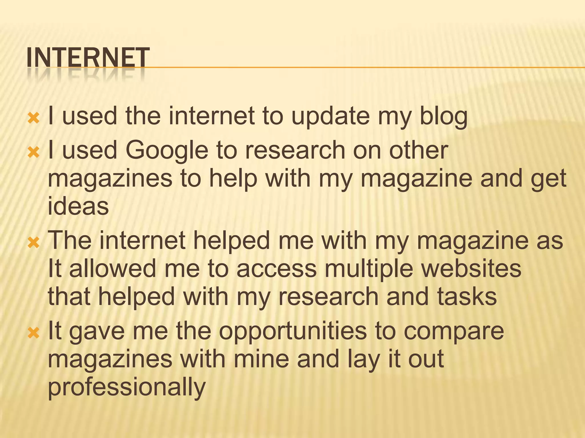 INTERNET
 I used the internet to update my blog
 I used Google to research on other
  magazines to help with my magazine and get
  ideas
 The internet helped me with my magazine as
  It allowed me to access multiple websites
  that helped with my research and tasks
 It gave me the opportunities to compare
  magazines with mine and lay it out
  professionally
 