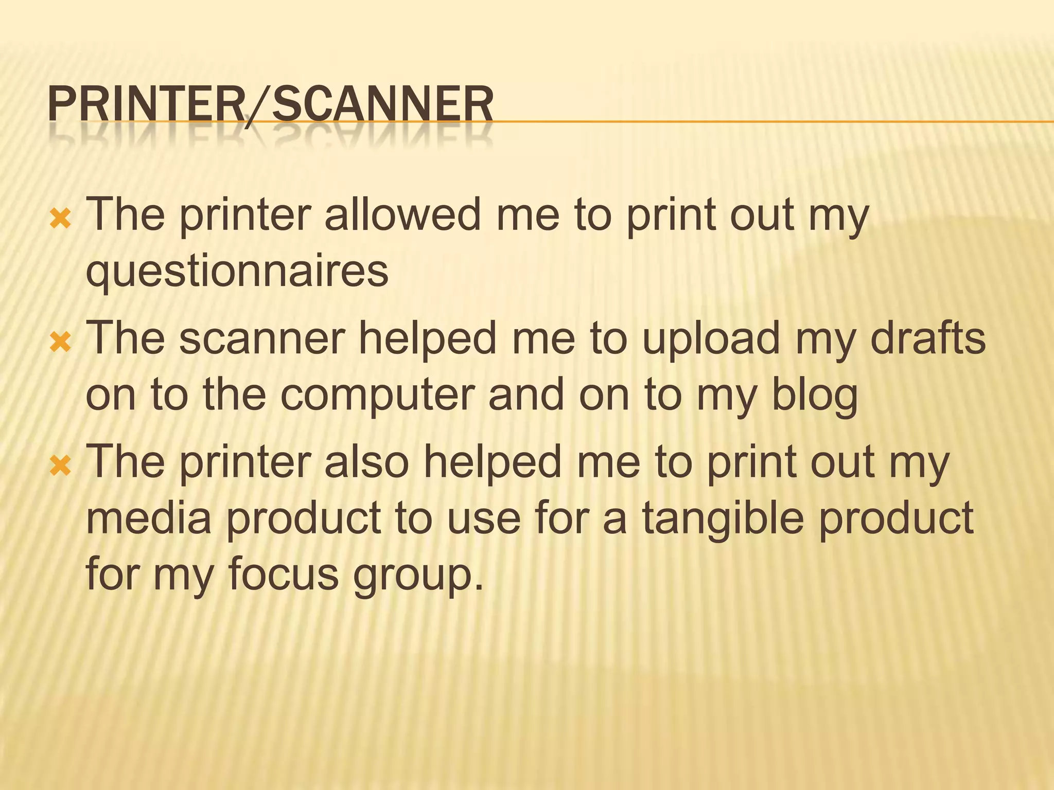 PRINTER/SCANNER

 The printer allowed me to print out my
  questionnaires
 The scanner helped me to upload my drafts
  on to the computer and on to my blog
 The printer also helped me to print out my
  media product to use for a tangible product
  for my focus group.
 
