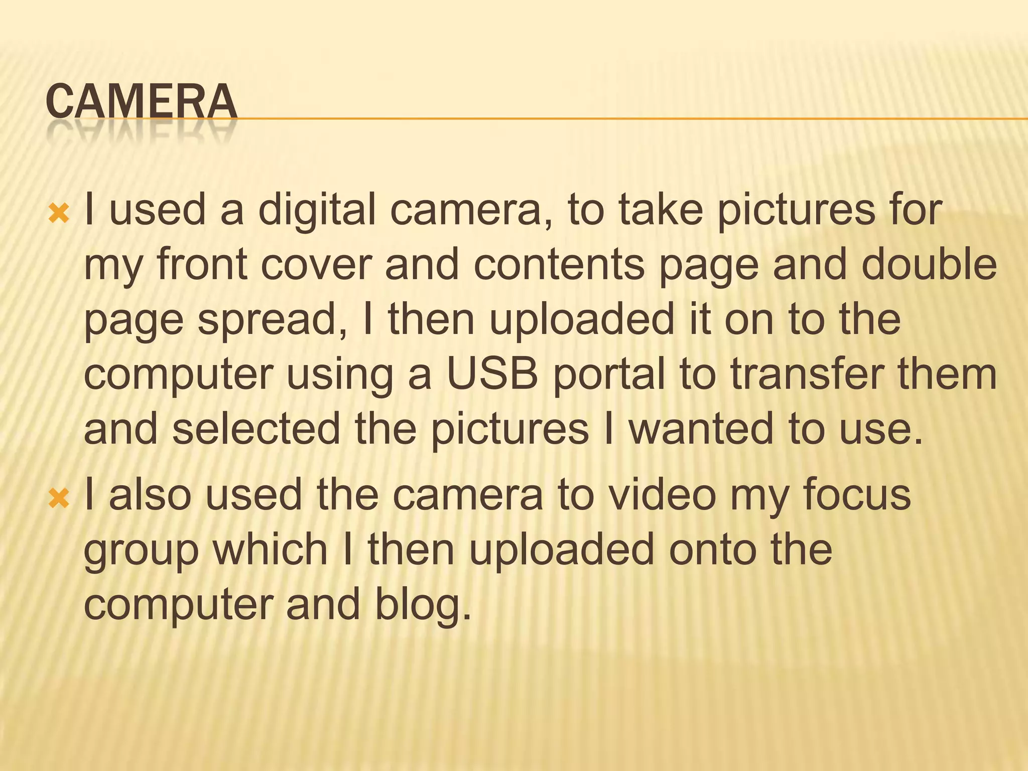 CAMERA

 I used a digital camera, to take pictures for
  my front cover and contents page and double
  page spread, I then uploaded it on to the
  computer using a USB portal to transfer them
  and selected the pictures I wanted to use.
 I also used the camera to video my focus
  group which I then uploaded onto the
  computer and blog.
 