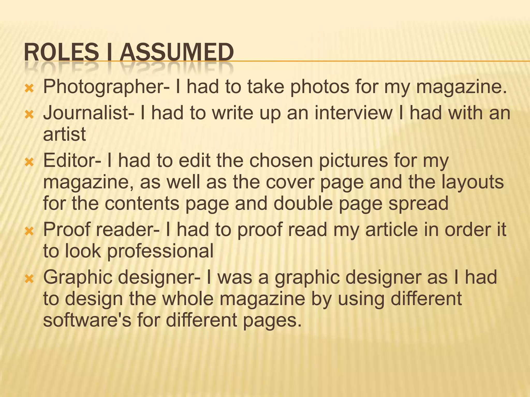 ROLES I ASSUMED
   Photographer- I had to take photos for my magazine.
   Journalist- I had to write up an interview I had with an
    artist
   Editor- I had to edit the chosen pictures for my
    magazine, as well as the cover page and the layouts
    for the contents page and double page spread
   Proof reader- I had to proof read my article in order it
    to look professional
   Graphic designer- I was a graphic designer as I had
    to design the whole magazine by using different
    software's for different pages.
 