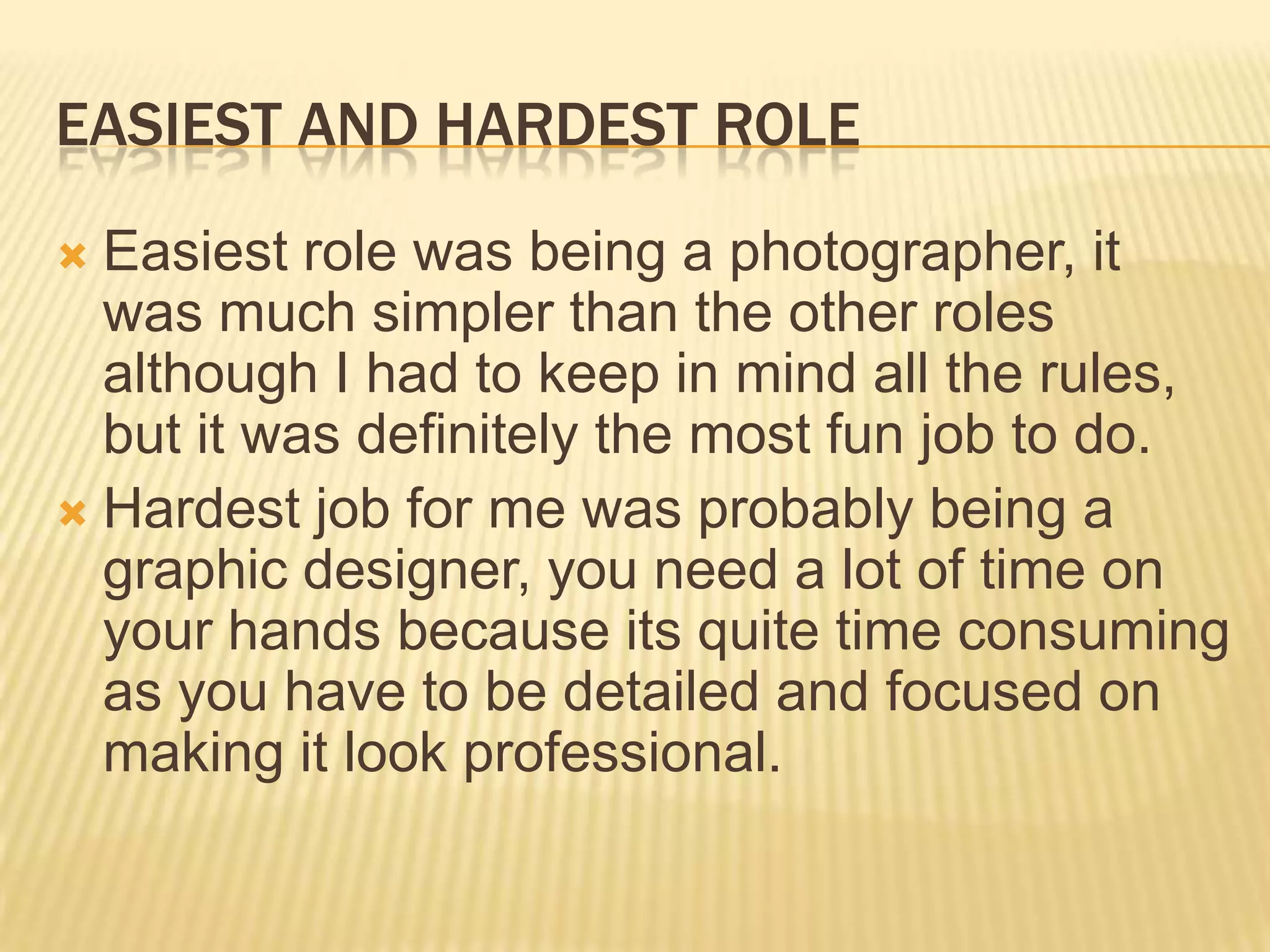 EASIEST AND HARDEST ROLE
 Easiest role was being a photographer, it
  was much simpler than the other roles
  although I had to keep in mind all the rules,
  but it was definitely the most fun job to do.
 Hardest job for me was probably being a
  graphic designer, you need a lot of time on
  your hands because its quite time consuming
  as you have to be detailed and focused on
  making it look professional.
 