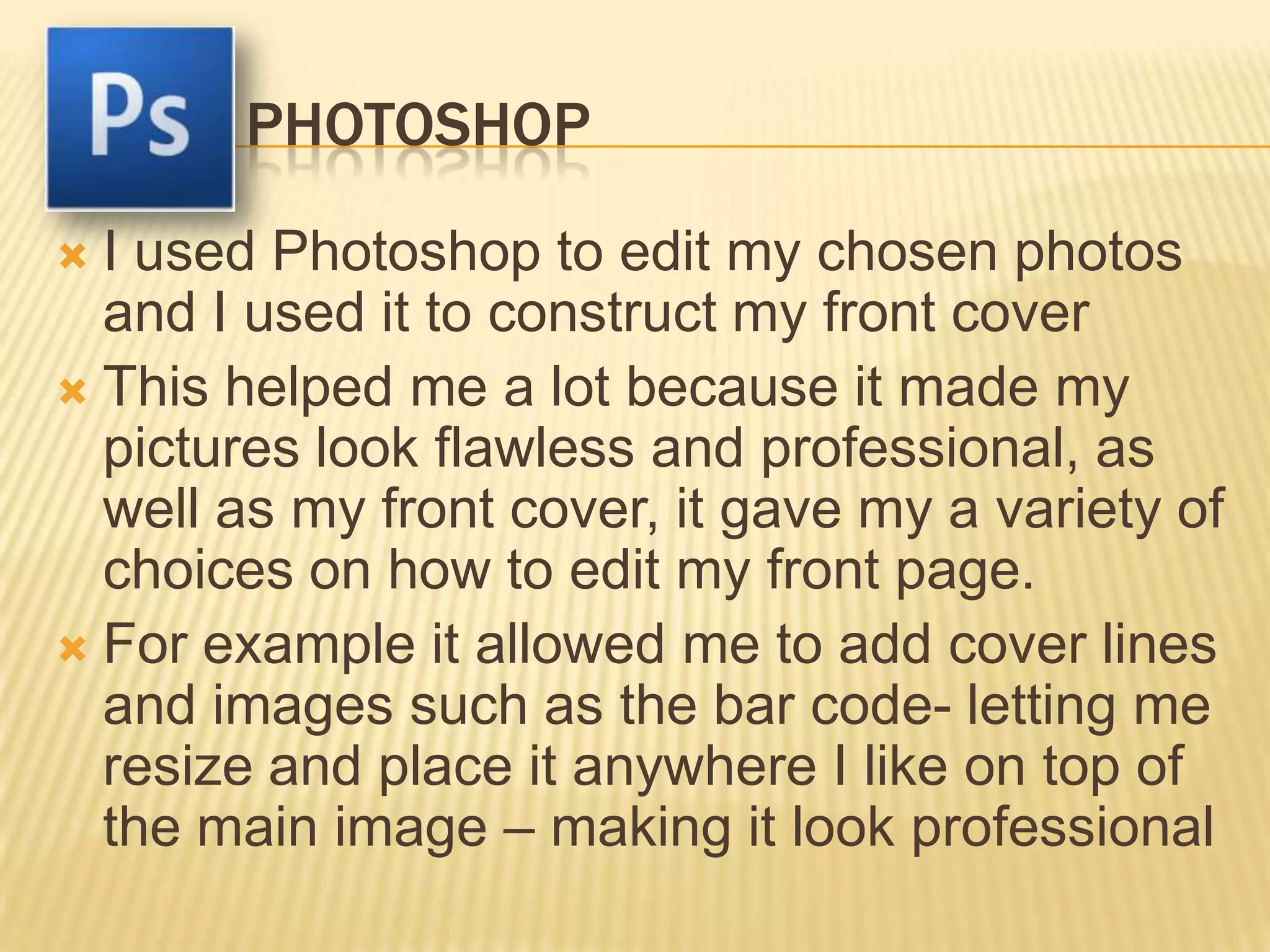 PHOTOSHOP
 I used Photoshop to edit my chosen photos
  and I used it to construct my front cover
 This helped me a lot because it made my
  pictures look flawless and professional, as
  well as my front cover, it gave my a variety of
  choices on how to edit my front page.
 For example it allowed me to add cover lines
  and images such as the bar code- letting me
  resize and place it anywhere I like on top of
  the main image – making it look professional
 