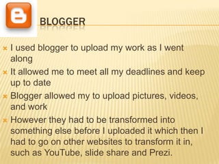 BLOGGER

 I used blogger to upload my work as I went
  along
 It allowed me to meet all my deadlines and keep
  up to date
 Blogger allowed my to upload pictures, videos,
  and work
 However they had to be transformed into
  something else before I uploaded it which then I
  had to go on other websites to transform it in,
  such as YouTube, slide share and Prezi.
 