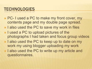 TECHNOLOGIES
 PC- I used a PC to make my front cover, my
  contents page and my double page spread.
 I also used the PC to save my work in files
 I used a PC to upload pictures of the
  photographs I had taken and focus group videos
 I also used the PC to keep up to date on my
  work my using blogger uploading my work
 I also used the PC to write up my article and
  questionnaires.
 