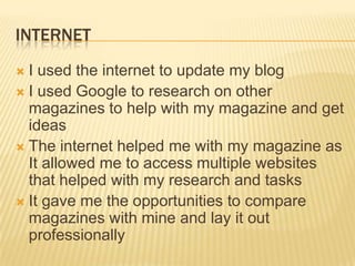 INTERNET
 I used the internet to update my blog
 I used Google to research on other
  magazines to help with my magazine and get
  ideas
 The internet helped me with my magazine as
  It allowed me to access multiple websites
  that helped with my research and tasks
 It gave me the opportunities to compare
  magazines with mine and lay it out
  professionally
 