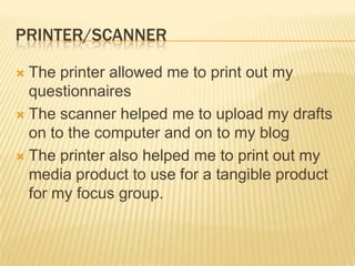 PRINTER/SCANNER

 The printer allowed me to print out my
  questionnaires
 The scanner helped me to upload my drafts
  on to the computer and on to my blog
 The printer also helped me to print out my
  media product to use for a tangible product
  for my focus group.
 