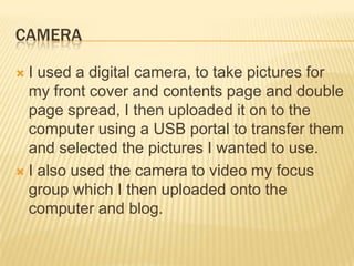 CAMERA

 I used a digital camera, to take pictures for
  my front cover and contents page and double
  page spread, I then uploaded it on to the
  computer using a USB portal to transfer them
  and selected the pictures I wanted to use.
 I also used the camera to video my focus
  group which I then uploaded onto the
  computer and blog.
 