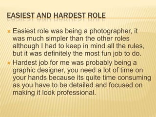 EASIEST AND HARDEST ROLE
 Easiest role was being a photographer, it
  was much simpler than the other roles
  although I had to keep in mind all the rules,
  but it was definitely the most fun job to do.
 Hardest job for me was probably being a
  graphic designer, you need a lot of time on
  your hands because its quite time consuming
  as you have to be detailed and focused on
  making it look professional.
 
