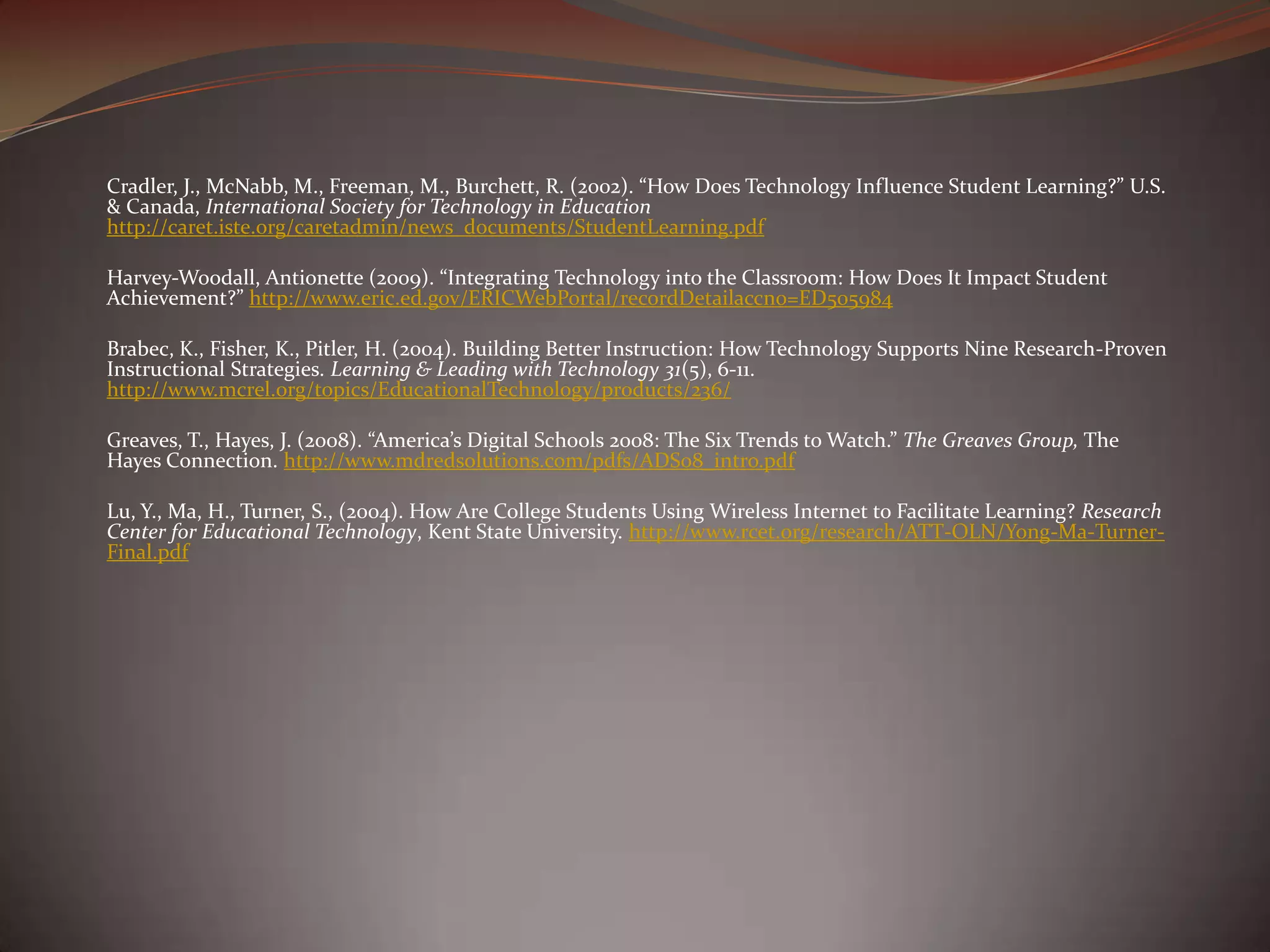 Cradler, J., McNabb, M., Freeman, M., Burchett, R. (2002). “How Does Technology Influence Student Learning?” U.S.
& Canada, International Society for Technology in Education
http://caret.iste.org/caretadmin/news_documents/StudentLearning.pdf

Harvey‐Woodall, Antionette (2009). “Integrating Technology into the Classroom: How Does It Impact Student
Achievement?” http://www.eric.ed.gov/ERICWebPortal/recordDetailaccno=ED505984

Brabec, K., Fisher, K., Pitler, H. (2004). Building Better Instruction: How Technology Supports Nine Research-Proven
Instructional Strategies. Learning & Leading with Technology 31(5), 6-11.
http://www.mcrel.org/topics/EducationalTechnology/products/236/

Greaves, T., Hayes, J. (2008). “America’s Digital Schools 2008: The Six Trends to Watch.” The Greaves Group, The
Hayes Connection. http://www.mdredsolutions.com/pdfs/ADS08_intro.pdf

Lu, Y., Ma, H., Turner, S., (2004). How Are College Students Using Wireless Internet to Facilitate Learning? Research
Center for Educational Technology, Kent State University. http://www.rcet.org/research/ATT-OLN/Yong-Ma-Turner-
Final.pdf
 