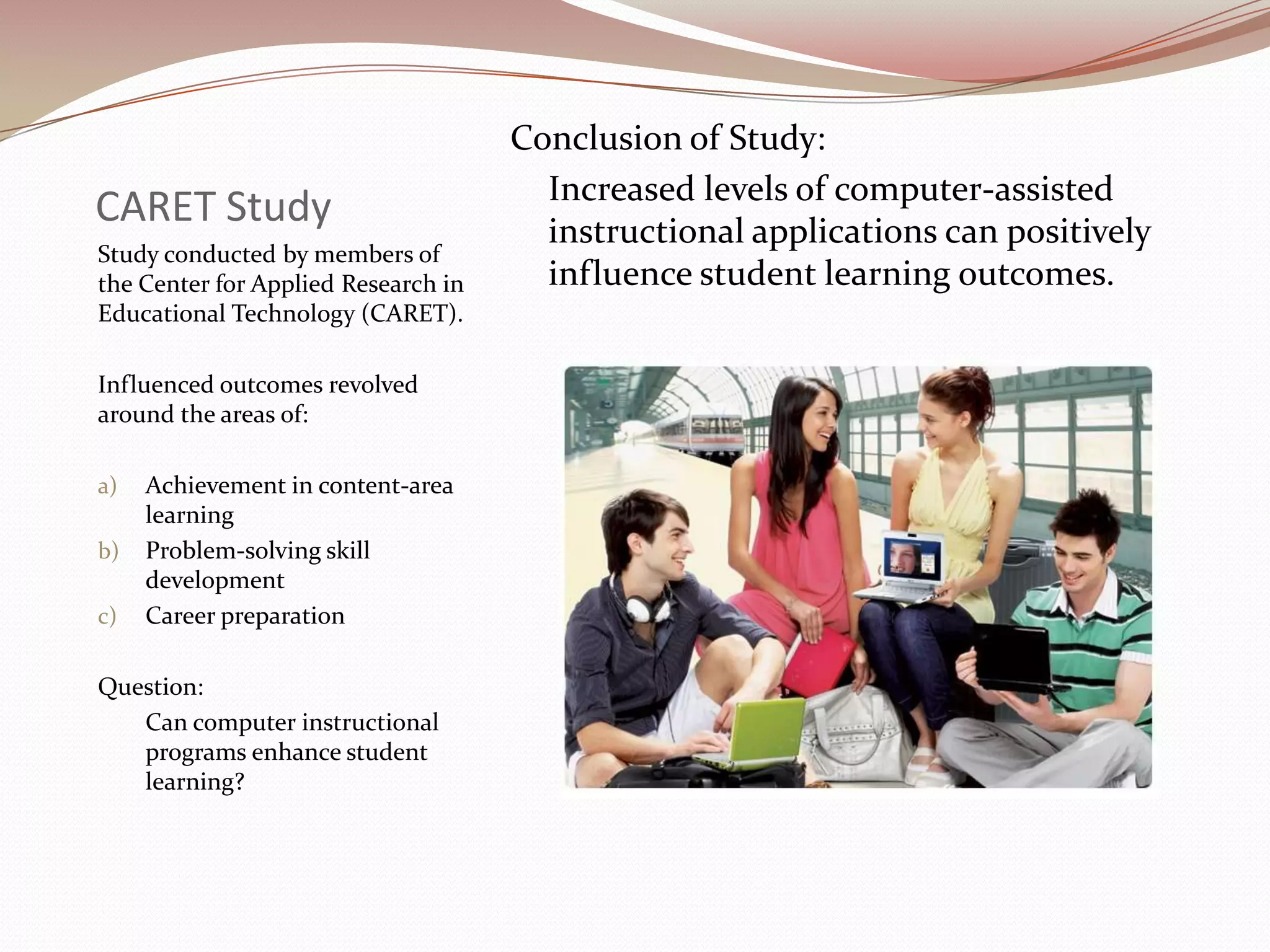 Conclusion of Study:
                                       Increased levels of computer-assisted
CARET Study                            instructional applications can positively
Study conducted by members of
the Center for Applied Research in     influence student learning outcomes.
Educational Technology (CARET).

Influenced outcomes revolved
around the areas of:

a)   Achievement in content-area
     learning
b)   Problem-solving skill
     development
c)   Career preparation

Question:
   Can computer instructional
   programs enhance student
   learning?
 