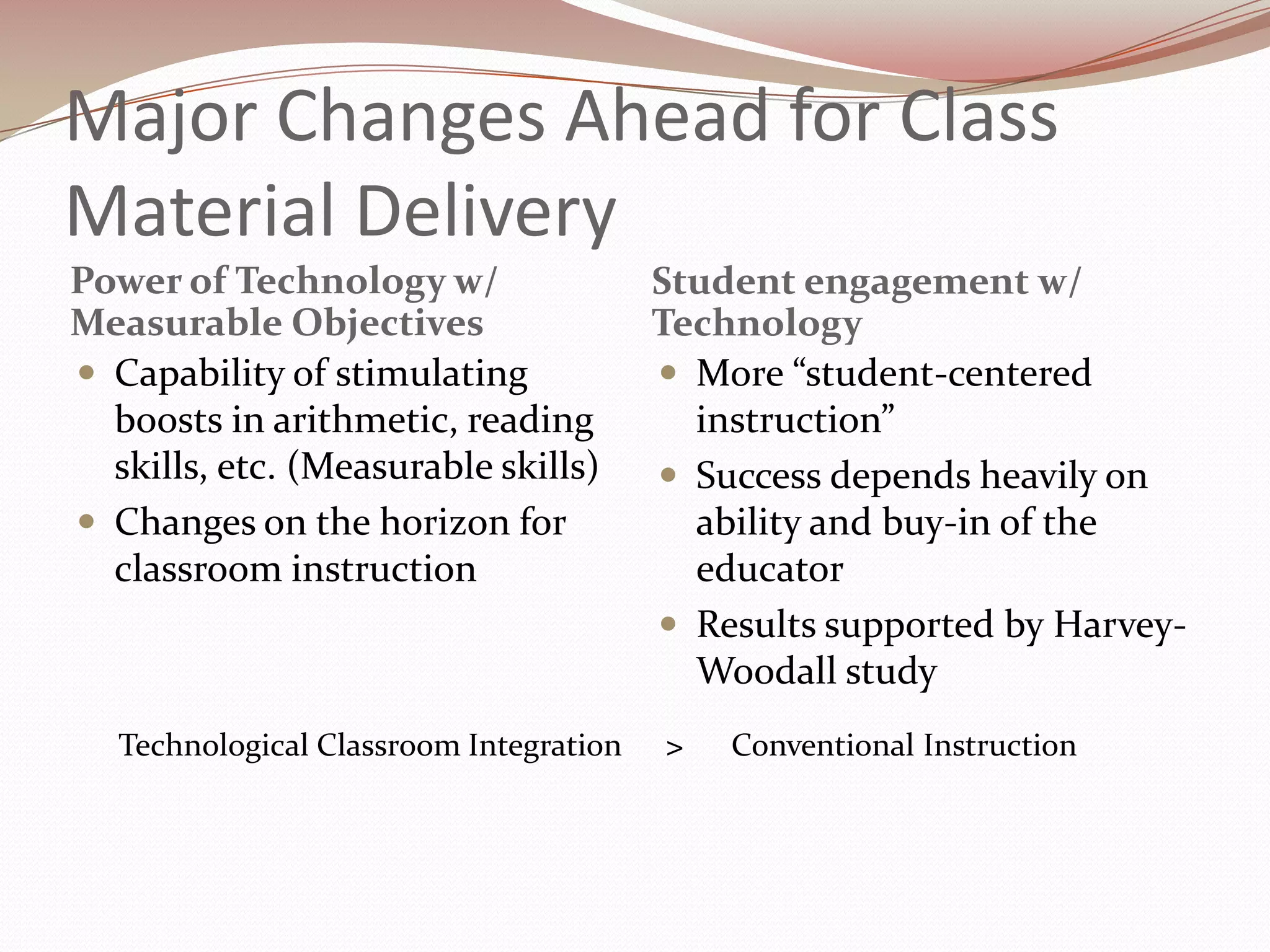 Major Changes Ahead for Class
Material Delivery
Power of Technology w/                   Student engagement w/
Measurable Objectives                    Technology
 Capability of stimulating               More “student-centered
  boosts in arithmetic, reading            instruction”
  skills, etc. (Measurable skills)        Success depends heavily on
 Changes on the horizon for               ability and buy-in of the
  classroom instruction                    educator
                                          Results supported by Harvey-
                                           Woodall study
   Technological Classroom Integration   >   Conventional Instruction
 